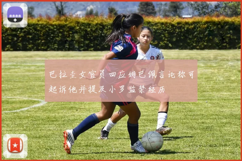 巴拉圭女官员回应姆巴佩言论称可起诉他并提及小罗监禁经历